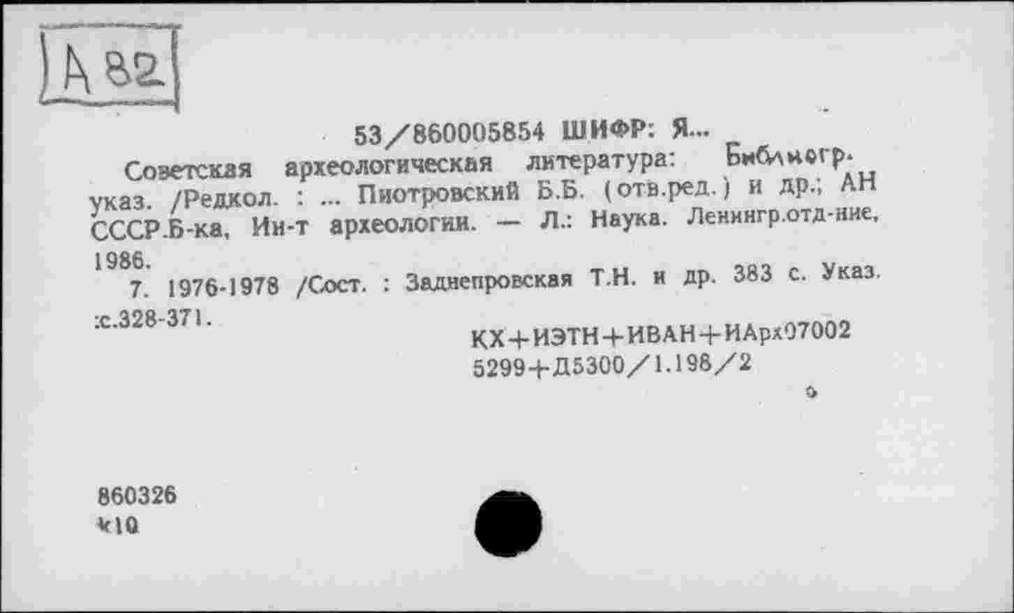 ﻿53/860005854 ШИФР: Я...
Советская археологическая литература: Библногр. указ. /Редкол. : ... Пиотровский Б.Б. (отв.ред. ) и др., АН СССР Б-ка, Ин-т археологии. — Л.: Наука. Ленингр.отд-ние,
1986.
7. 1976-1978 /Сост.
х .328-371.
Заднепровская Т.Н. и др. 383 с. Указ.
КХ 4- ИЭТН + ИВ АН + И Арх07002 5299+Д5300/1.198/2
о
860326 *10